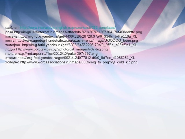 шаблон: http://www.interactive-english.ru/prezentatsii/312-templates/ роза http://img0.liveinternet.ru/images/attach/b/3/21/267/21267304_70f408debffc.png камень http://img-fotki.yandex.ru/get/4409/119528728.97a/0_934fc_544e119a_XL кость http://www.ugodog-hundetoilette.eu/attachments/Image/UGODOG_bone.png телефон http://img-fotki.yandex.ru/get/6303/64562208.70e/0_9ff8e_a98af9e1_XL лодка http://www.polotsk-psv.by/i/photo/cat_images/v07-big.png пальто http://rnd.urpur.ru/files/2012/10/palto-397x397.png старик http://img-fotki.yandex.ru/get/6621/124077812.d6/0_8d7cc_d1086281_XL холодно http://www.wordassociations.ru/image/600x/svg_to_png/nlyl_cold_kid.png 