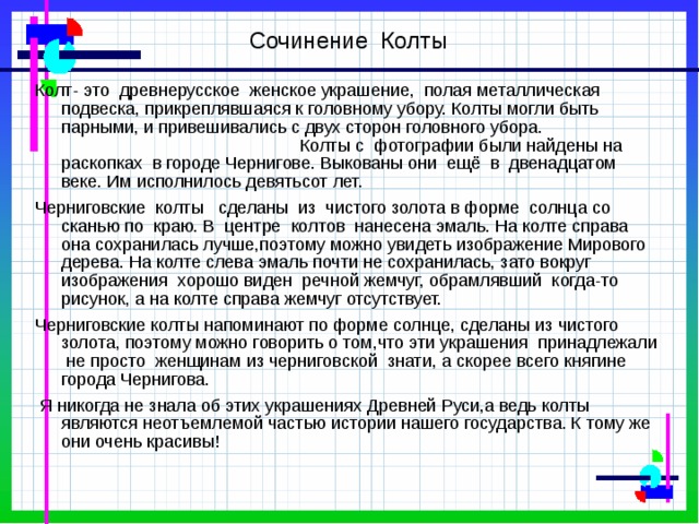 Сочинение Колты Колт- это древнерусское женское украшение, полая металлическая подвеска, прикреплявшаяся к головному убору. Колты могли быть парными, и привешивались с двух сторон головного убора. Колты с фотографии были найдены на раскопках в городе Чернигове. Выкованы они ещё в двенадцатом веке. Им исполнилось девятьсот лет. Черниговские колты сделаны из чистого золота в форме солнца со сканью по краю. В центре колтов нанесена эмаль. На колте справа она сохранилась лучше,поэтому можно увидеть изображение Мирового дерева. На колте слева эмаль почти не сохранилась, зато вокруг изображения хорошо виден речной жемчуг, обрамлявший когда-то рисунок, а на колте справа жемчуг отсутствует. Черниговские колты напоминают по форме солнце, сделаны из чистого золота, поэтому можно говорить о том,что эти украшения принадлежали не просто женщинам из черниговской знати, а скорее всего княгине города Чернигова.  Я никогда не знала об этих украшениях Древней Руси,а ведь колты являются неотъемлемой частью истории нашего государства. К тому же они очень красивы! 