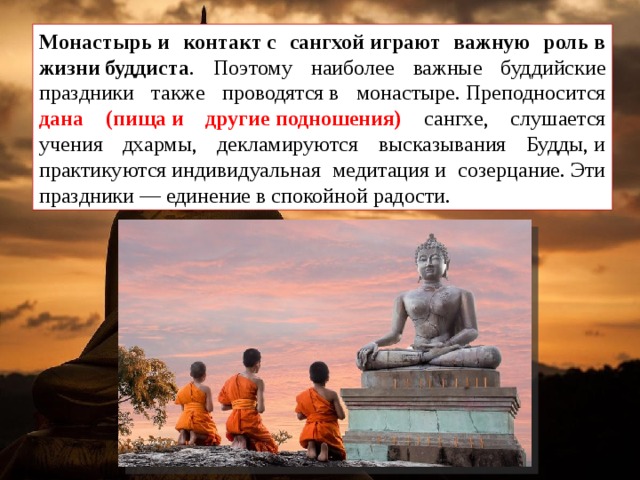 Монастырь и контакт с сангхой играют важную роль в жизни буддиста . Поэтому наиболее важные буддийские праздники также проводятся в монастыре. Преподносится дана (пища и другие подношения) сангхе, слушается учения дхармы, декламируются высказывания Будды, и практикуются индивидуальная медитация и созерцание. Эти праздники — единение в спокойной радости. 