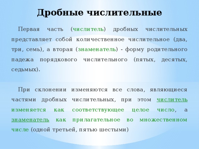 Дробные числительные Первая часть ( числитель ) дробных числительных представляет собой количественное числительное (два, три, семь), а вторая ( знаменатель ) - форму родительного падежа порядкового числительного (пятых, десятых, седьмых). При склонении изменяются все слова, являющиеся частями дробных числительных, при этом числитель изменяется как соответствующее целое число , а знаменатель как прилагательное во множественном числе (одной третьей, пятью шестыми) 