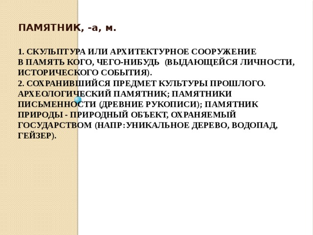 ПАМЯТНИК, -а, м. 1. СКУЛЬПТУРА ИЛИ архитектурное СООРУЖЕНИЕ в память кого, чего-нибудь (выдающейся личности, исторического события).  2. Сохранившийся ПРЕДМЕТ культуры прошлого. Археологический памятник; памятники письменности (древние рукописи); Памятник природы - ПРИРОДНЫЙ ОБЪЕКТ, охраняемый государством (напр:уникальное дерево, водопад, гейзер).     