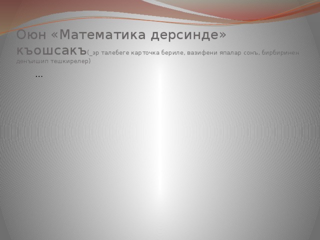 Оюн «Математика дерсинде»  къошсакъ (_эр талебеге карточка бериле, вазифени япалар сонъ, бирбиринен денъишип тешкирелер) … Он … 
