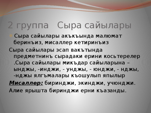2 группа Сыра сайылары Сыра сайылары акъкъында малюмат беринъиз, мисаллер кетиринъиз Сыра сайылары эсап вакътында предметнинъ сырадаки ерини косьтерелер .Сыра сайылары микъдар сайыларына –ынджы, -инджи, - унджы, - юнджи, - нджы, -нджы ялгъмалары къошулып япылыр Мисаллер: биринджи, экинджи, учюнджи. Алие ярышта биринджи ерни къазанды. 