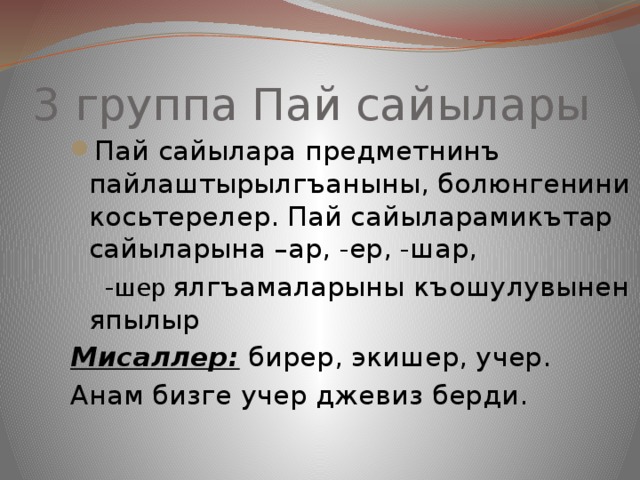 3 группа Пай сайылары Пай сайылара предметнинъ пайлаштырылгъаныны, болюнгенини косьтерелер. Пай сайыларамикътар сайыларына –ар, -ер, -шар,  - шер  ялгъамаларыны къошулувынен япылыр Мисаллер: бирер, экишер, учер. Анам бизге учер джевиз берди. 