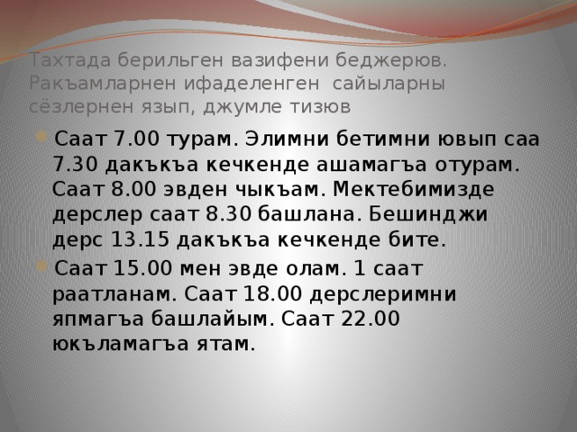 Тахтада берильген вазифени беджерюв. Ракъамларнен ифаделенген сайыларны сёзлернен язып, джумле тизюв Саат 7.00 турам. Элимни бетимни ювып саа 7.30 дакъкъа кечкенде ашамагъа отурам. Саат 8.00 эвден чыкъам. Мектебимизде дерслер саат 8.30 башлана. Бешинджи дерс 13.15 дакъкъа кечкенде бите. Саат 15.00 мен эвде олам. 1 саат раатланам. Саат 18.00 дерслеримни япмагъа башлайым. Саат 22.00 юкъламагъа ятам. 
