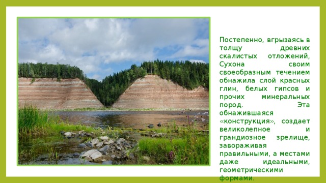 Постепенно, вгрызаясь в толщу древних скалистых отложений, Сухона своим своеобразным течением обнажила слой красных глин, белых гипсов и прочих минеральных пород. Эта обнажившаяся «конструкция», создает великолепное и грандиозное зрелище, завораживая правильными, а местами даже идеальными, геометрическими формами. 