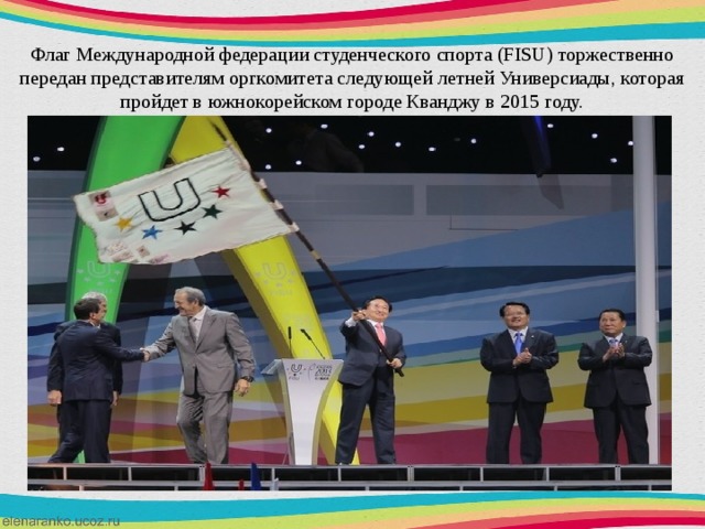 Флаг Международной федерации студенческого спорта (FISU) торжественно передан представителям оргкомитета следующей летней Универсиады, которая пройдет в южнокорейском городе Кванджу в 2015 году. 