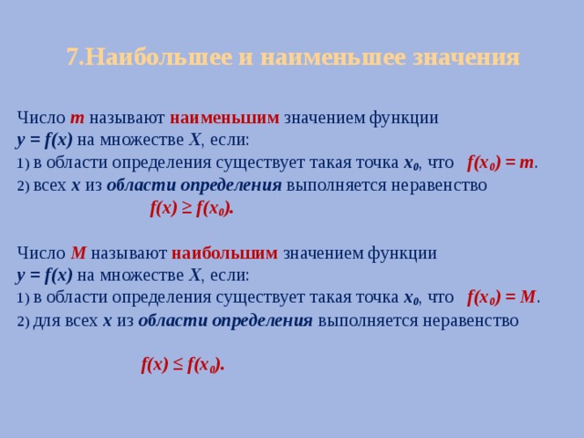 7.Наибольшее и наименьшее значения Число  m  называют наименьшим значением функции у = f(х) на множестве Х , если: 1) в области определения существует такая точка х 0 , что f(х 0 ) = m . 2) всех х из области определения выполняется неравенство  f(х) ≥ f(х 0 ).  Число M называют наибольшим значением функции у = f(х) на множестве Х , если: 1) в области определения существует такая точка х 0 , что f(х 0 ) = M . 2) для всех х из области определения выполняется неравенство  f(х) ≤ f(х 0 ). 