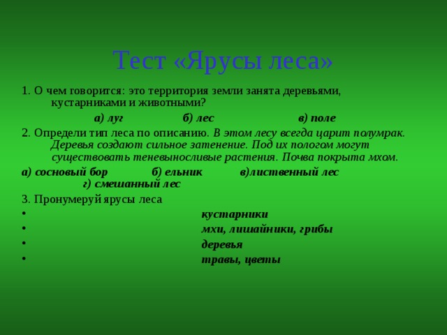 Тест «Ярусы леса» 1. О чем говорится: это территория земли занята деревьями, кустарниками и животными?  а) луг б) лес в) поле 2. Определи тип леса по описанию. В этом лесу всегда царит полумрак. Деревья создают сильное затенение. Под их пологом могут существовать теневыносливые растения. Почва покрыта мхом. а) сосновый бор б) ельник в)лиственный лес г) смешанный лес 3. Пронумеруй ярусы леса  кустарники  мхи, лишайники, грибы  деревья  травы, цветы 