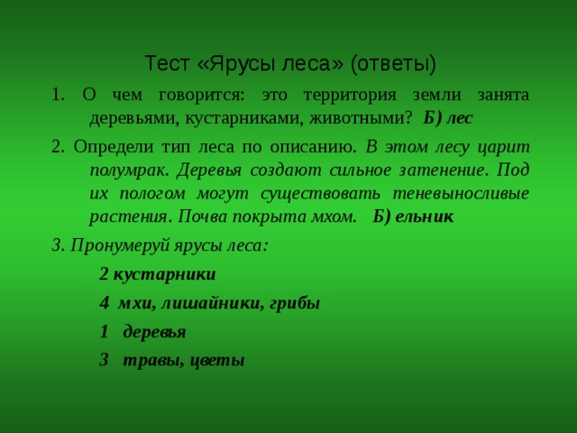 Тест «Ярусы леса» (ответы) 1. О чем говорится: это территория земли занята деревьями, кустарниками, животными? Б) лес 2. Определи тип леса по описанию. В этом лесу царит полумрак. Деревья создают сильное затенение. Под их пологом могут существовать теневыносливые растения. Почва покрыта мхом. Б) ельник 3. Пронумеруй ярусы леса:  2 кустарники  4 мхи, лишайники, грибы  1 деревья  3 травы, цветы   