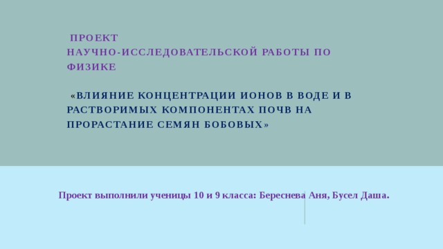   ПРОЕКТ  научно-исследовательской работы по физике     « Влияние концентрации ионов в воде и в растворимых компонентах почв на прорастание семян бобовых »   Проект выполнили ученицы 10 и 9 класса: Береснева Аня, Бусел Даша.   