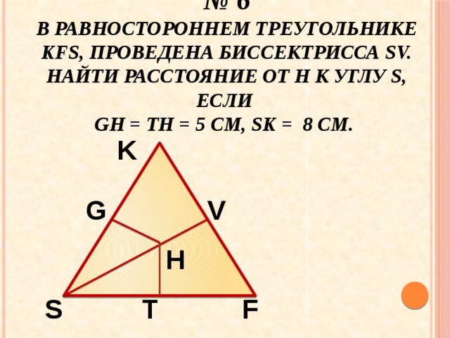 № 6  В равностороннем треугольнике KFS, проведена биссектрисса SV. Найти расстояние от Н к углу S, если  GH = TH = 5 см, SK = 8 см. K G V H S F T 