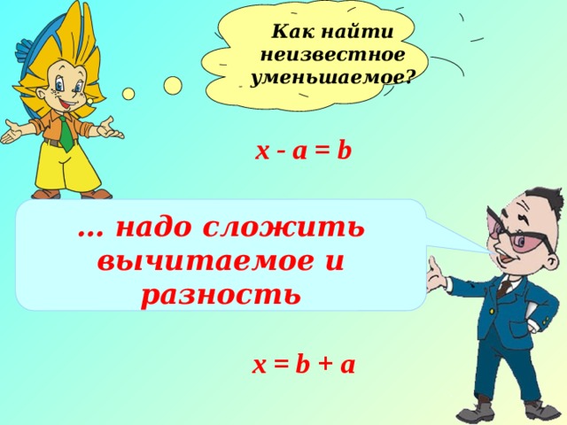 Как найти неизвестное уменьшаемое?  х - а = b … надо сложить вычитаемое и разность х = b + а 