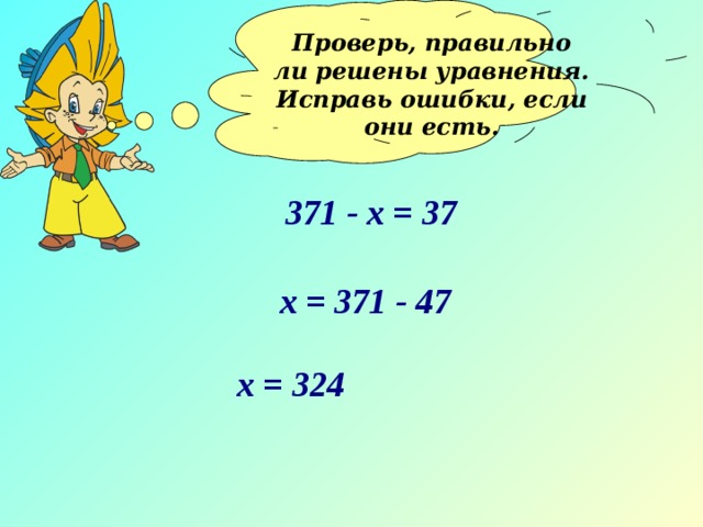 Проверь, правильно ли решены уравнения. Исправь ошибки, если они есть.  371 - x = 37 х = 371 - 47 х = 324 