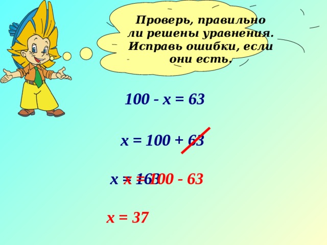 Проверь, правильно ли решены уравнения. Исправь ошибки, если они есть.  100 - х = 63 х = 100 + 63 х = 163 х = 100 - 63 х = 37 