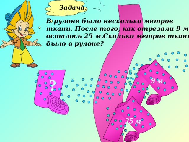 Задача.  В рулоне было несколько метров ткани. После того, как отрезали 9 м, осталось 25 м.Сколько метров ткани было в рулоне? 9 м ? 25 м 