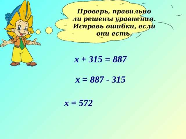 Проверь, правильно ли решены уравнения. Исправь ошибки, если они есть.  х + 315 = 887 х = 887 - 315 х = 572 