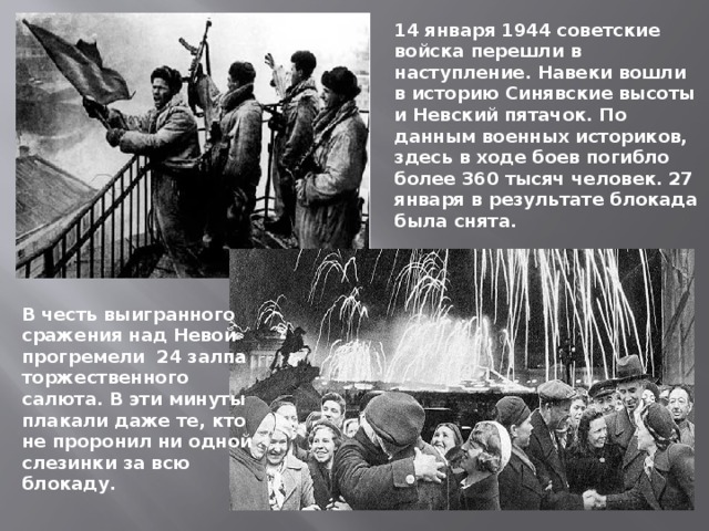 14 января 1944 советские войска перешли в наступление. Навеки вошли в историю Синявские высоты и Невский пятачок. По данным военных историков, здесь в ходе боев погибло более 360 тысяч человек. 27 января в результате блокада была снята. В честь выигранного сражения над Невой прогремели 24 залпа торжественного салюта. В эти минуты плакали даже те, кто не проронил ни одной слезинки за всю блокаду. 