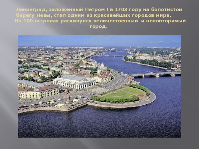 Ленинград, заложенный Петром I в 1703 году на болотистом берегу Невы, стал одним из красивейших городов мира.  На 100 островах раскинулся величественный  и неповторимый город. 