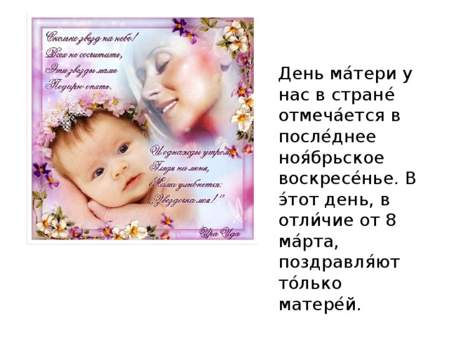 День ма ́ тери у нас в стране ́ отмеча ́ ется в после ́ днее ноя ́ брьское воскресе ́ нье. В э ́ тот день, в отли ́ чие от 8 ма ́ рта, поздравля ́ ют то ́ лько матере ́ й. 