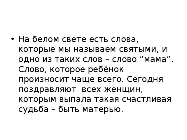 На белом свете есть слова, которые мы называем святыми, и одно из таких слов – слово “мама”. Слово, которое ребёнок произносит чаще всего. Сегодня поздравляют всех женщин, которым выпала такая счастливая судьба – быть матерью. 