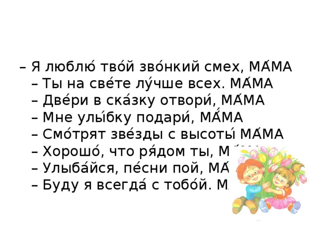 – Я люблю ́ тво ́ й зво ́ нкий смех, МА ́ МА  – Ты на све ́ те лу ́ чше всех. МА ́ МА  – Две ́ ри в ска ́ зку отвори ́ , МА ́ МА  – Мне улы ́ бку подари ́ , МА ́́ МА  – Смо ́ трят зве ́ зды с высоты ́ МА ́ МА  – Хорошо ́ , что ря ́ дом ты, МА ́ МА  – Улыба ́ йся, пе ́ сни пой, МА ́ МА  – Буду я всегда ́ с тобо ́ й. МА ́ МА 