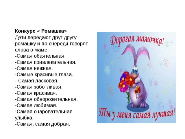 Конкурс « Ромашка» Дети передают друг другу ромашку и по очереди говорят слова о маме: -Самая обаятельная. -Самая привлекательная. -Самая нежная. -Самые красивые глаза. - Самая ласковая. -Самая заботливая. -Самая красивая. -Самая обворожительная. -Самая любимая. -Самая очаровательная улыбка. -Самая, самая добрая. Самая очаровательная улыбка. -Самая, самая добрая. -Самая ласковая. -Самая заботливая. -Самая красивая. -Самая обворожительная. -Самая любимая. -Самая милая. 