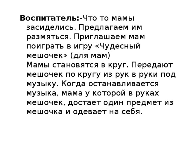 Воспитатель: -Что то мамы засиделись. Предлагаем им размяться. Приглашаем мам поиграть в игру «Чудесный мешочек» (для мам)  Мамы становятся в круг. Передают мешочек по кругу из рук в руки под музыку. Когда останавливается музыка, мама у которой в руках мешочек, достает один предмет из мешочка и одевает на себя.  