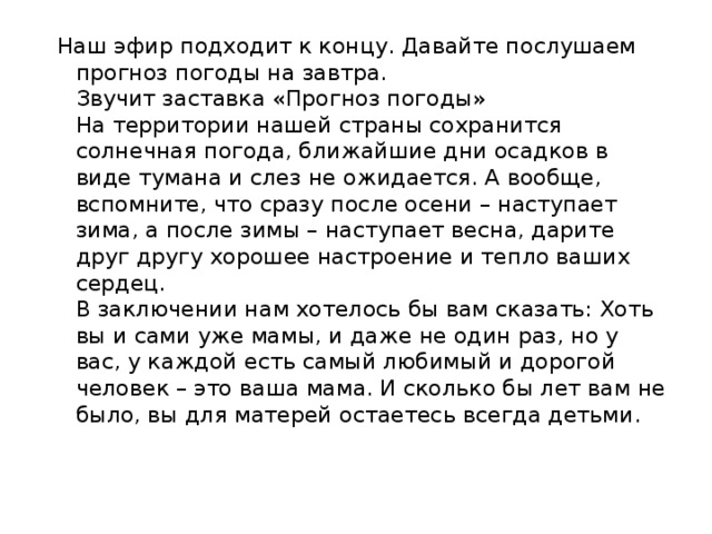 Наш эфир подходит к концу. Давайте послушаем прогноз погоды на завтра.  Звучит заставка «Прогноз погоды»  На территории нашей страны сохранится солнечная погода, ближайшие дни осадков в виде тумана и слез не ожидается. А вообще, вспомните, что сразу после осени – наступает зима, а после зимы – наступает весна, дарите друг другу хорошее настроение и тепло ваших сердец.  В заключении нам хотелось бы вам сказать: Хоть вы и сами уже мамы, и даже не один раз, но у вас, у каждой есть самый любимый и дорогой человек – это ваша мама. И сколько бы лет вам не было, вы для матерей остаетесь всегда детьми.   