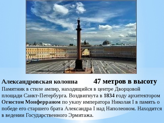 Александровская колонна 47 метров в высоту Памятник в стиле ампир, находящийся в центре Дворцовой площади Санкт-Петербурга. Воздвигнута в 1834 г оду архитектором Огюстом Монферраном по указу императора Николая I в память о победе его старшего брата Александра I над Наполеоном. Находится в ведении Государственного Эрмитажа.  