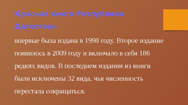 Красная книга Республики Дагестана  впервые была издана в 1998 году. Второе издание появилось в 2009 году и включало в себя 186 редких видов. В последнем издании из книги были исключены 32 вида, чья численность перестала сокращаться. 