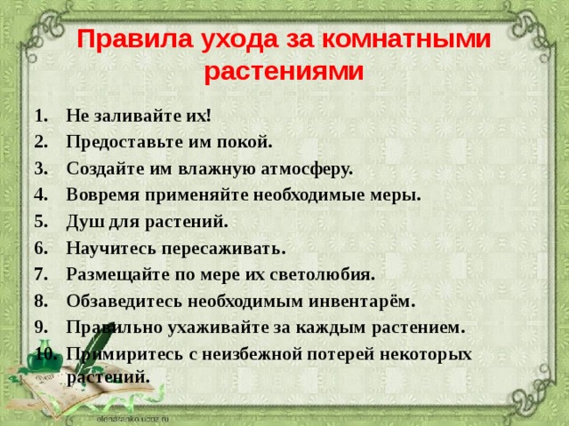 Правила ухода за комнатными растениями Не заливайте их! Предоставьте им покой. Создайте им влажную атмосферу. Вовремя применяйте необходимые меры. Душ для растений. Научитесь пересаживать. Размещайте по мере их светолюбия. Обзаведитесь необходимым инвентарём. Правильно ухаживайте за каждым растением. Примиритесь с неизбежной потерей некоторых растений.  