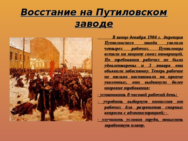 Восстание на Путиловском заводе  В конце декабря 1904 г. дирекция Путиловского завода уволила четырех рабочих. Путиловцы встали на защиту своих товарищей. Но требования рабочих не были удовлетворены и 3 января они обьявили забастовку. Теперь рабочие не только настаивали на приеме уволенных, они выдвинули более широкие требования: - установить 8-часовой рабочий день; - учредить выборную комиссию от рабочих для разрешения спорных вопросов с администрацией; - - улучшить условия труда, повысить заработную плату. 