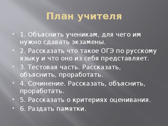 План учителя 1. Объяснить ученикам, для чего им нужно сдавать экзамены. 2. Рассказать что такое ОГЭ по русскому языку и что оно из себя представляет. 3. Тестовая часть. Рассказать, объяснить, проработать. 4. Сочинение. Рассказать, объяснить, проработать. 5. Рассказать о критериях оценивания. 6. Раздать памятки. 