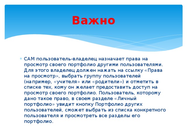 Важно САМ пользователь-владелец назначает права на просмотр своего портфолио другими пользователями. Для этого владелец должен нажать на ссылку «Права на просмотр», выбрать группу пользователей (например, «учителя» или «родители») и отметить в списке тех, кому он желает предоставить доступ на просмотр своего портфолио. Пользователь, которому дано такое право, в своем разделе «Личный портфолио» увидит кнопку Портфолио других пользователей, сможет выбрать из списка конкретного пользователя и просмотреть все разделы его портфолио. 