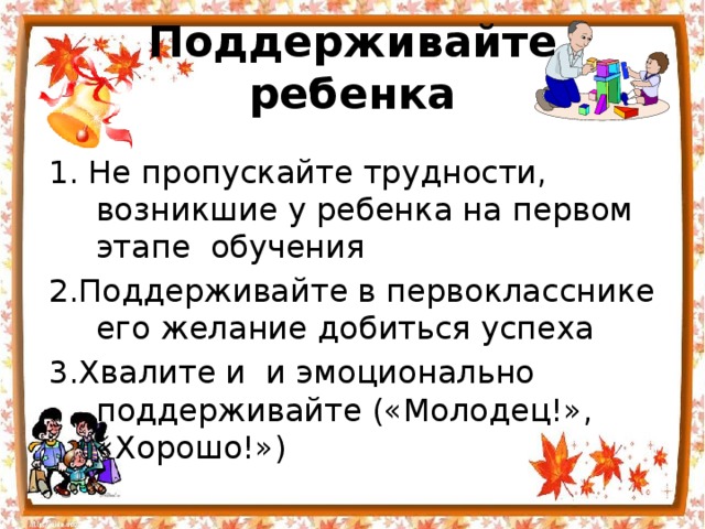 Поддерживайте ребенка 1. Не пропускайте трудности, возникшие у ребенка на первом этапе  обучения 2.Поддерживайте в первокласснике его желание добиться успеха 3.Хвалите и и эмоционально поддерживайте («Молодец!», «Хорошо!») 