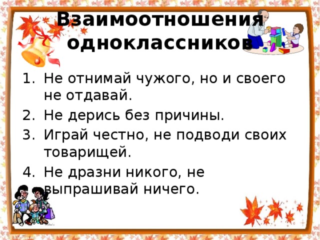 Взаимоотношения одноклассников Не отнимай чужого, но и своего не отдавай. Не дерись без причины. Играй честно, не подводи своих товарищей. Не дразни никого, не выпрашивай ничего. 