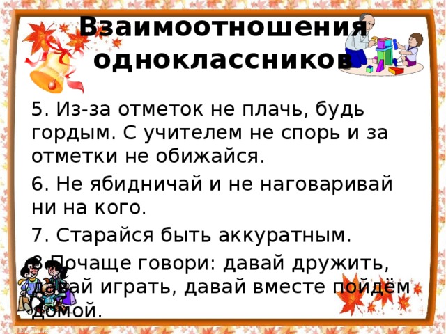 Взаимоотношения одноклассников 5. Из-за отметок не плачь, будь гордым. С учителем не спорь и за отметки не обижайся. 6. Не ябидничай и не наговаривай ни на кого. 7. Старайся быть аккуратным. 8.Почаще говори: давай дружить, давай играть, давай вместе пойдём домой. 