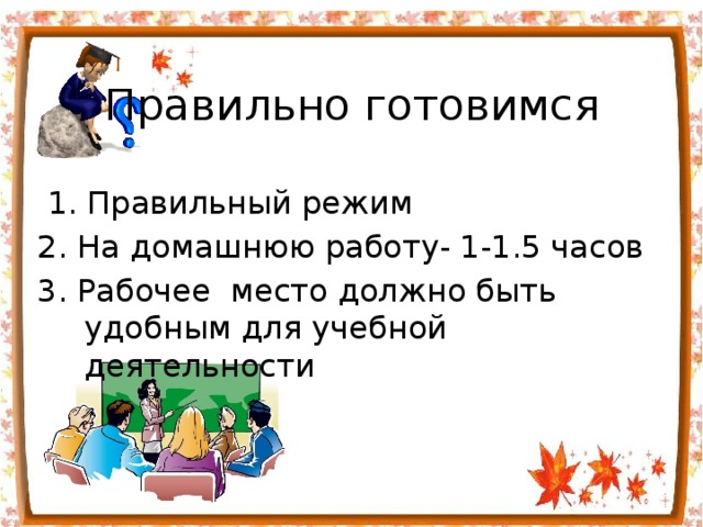 Правильно готовимся  1. Правильный режим 2. На домашнюю работу- 1-1.5 часов 3. Рабочее  место должно быть удобным для учебной деятельности 