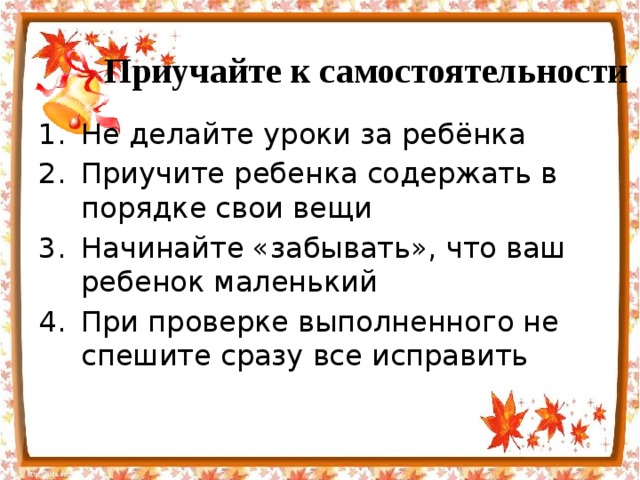 Приучайте к самостоятельности Не делайте уроки за ребёнка Приучите ребенка содержать в порядке свои вещи Начинайте «забывать», что ваш ребенок маленький При проверке выполненного не спешите сразу все исправить 