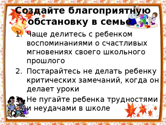 Создайте благоприятную обстановку в семье.  Чаще делитесь с ребенком воспоминаниями о счастливых мгновениях своего школьного прошлого Постарайтесь не делать ребенку критических замечаний, когда он делает уроки Не пугайте ребенка трудностями и неудачами в школе 