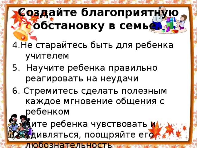 Создайте благоприятную обстановку в семье.  4.Не старайтесь быть для ребенка учителем 5.  Научите ребенка правильно реагировать на неудачи 6. Стремитесь сделать полезным каждое мгновение общения с ребенком 7.Учите ребенка чувствовать и удивляться, поощряйте его любознательность 