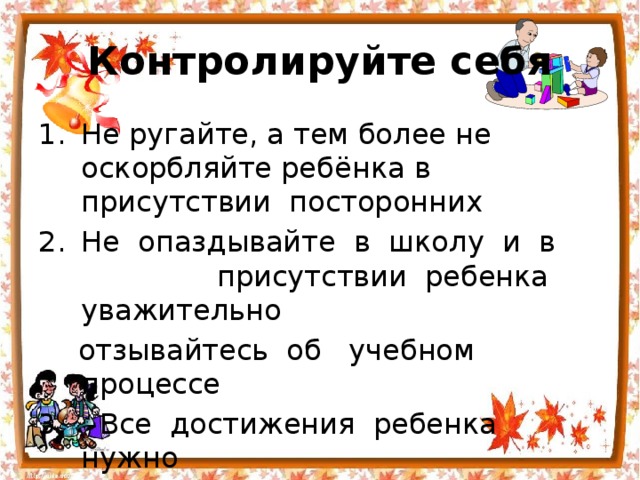 Контролируйте себя Не ругайте, а тем более не оскорбляйте ребёнка в присутствии  посторонних Не  опаздывайте  в  школу  и  в  присутствии  ребенка  уважительно   отзывайтесь  об  учебном  процессе   Все  достижения  ребенка  нужно   считать  важными для вас 