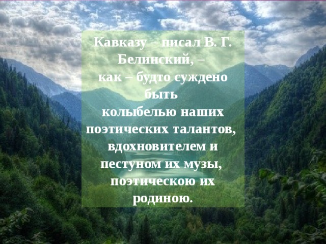 Кавказу – писал В. Г. Белинский, – как – будто суждено быть колыбелью наших поэтических талантов, вдохновителем и пестуном их музы, поэтическою их родиною. 