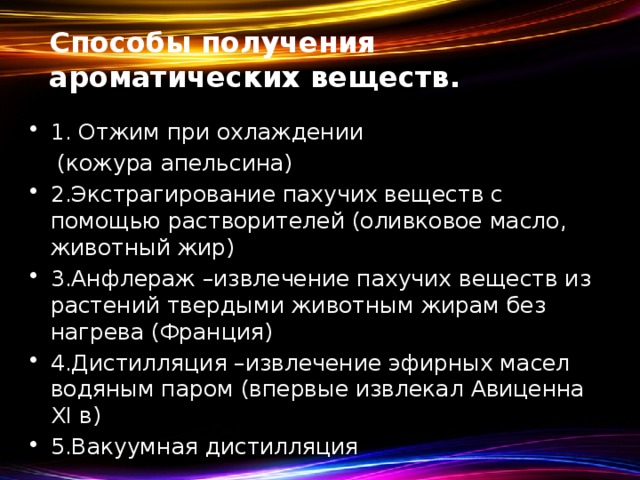 Способы получения ароматических веществ. 1. Отжим при охлаждении  (кожура апельсина) 2.Экстрагирование пахучих веществ с помощью растворителей (оливковое масло, животный жир) 3.Анфлераж –извлечение пахучих веществ из растений твердыми животным жирам без нагрева (Франция) 4.Дистилляция –извлечение эфирных масел водяным паром (впервые извлекал Авиценна XI в) 5.Вакуумная дистилляция 