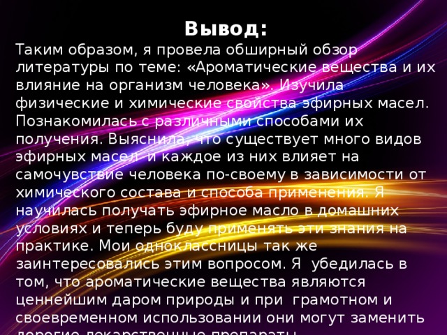 Вывод: Таким образом, я провела обширный обзор литературы по теме: «Ароматические вещества и их влияние на организм человека». Изучила физические и химические свойства эфирных масел. Познакомилась с различными способами их получения. Выяснила, что существует много видов эфирных масел и каждое из них влияет на самочувствие человека по-своему в зависимости от химического состава и способа применения. Я научилась получать эфирное масло в домашних условиях и теперь буду применять эти знания на практике. Мои одноклассницы так же заинтересовались этим вопросом. Я убедилась в том, что ароматические вещества являются ценнейшим даром природы и при грамотном и своевременном использовании они могут заменить дорогие лекарственные препараты.  