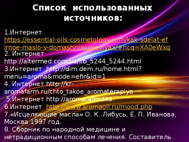  Список использованных источников:   1.Интернет https://essential-oils-cosmetology.com/kak-sdelat-efirnoe-maslo-v-domashnix-usloviyax/#hcq=XA0eWxq 2. Интернет http://altermed.com.ua/lib_5244_5244.html 3.Интернет http://dim.dem.ru/home.html?menu=aroma&mode=efir&id=1 4. Интернет http://kr-aromafarm.ru/chto_takoe_aromaterapiya  5.Интернет http://aroma.afrodita. 6.Интернет http://www.aromaoil.ru/mood.php 7.«Исцеляющие масла» О. К. Либусь, Е. П. Иванова, Москва 1997 год. 8. Сборник по народной медицине и нетрадиционным способам лечения. Составитель Минеджян Г.З.; Москва, «Техноэкос», 1991.      