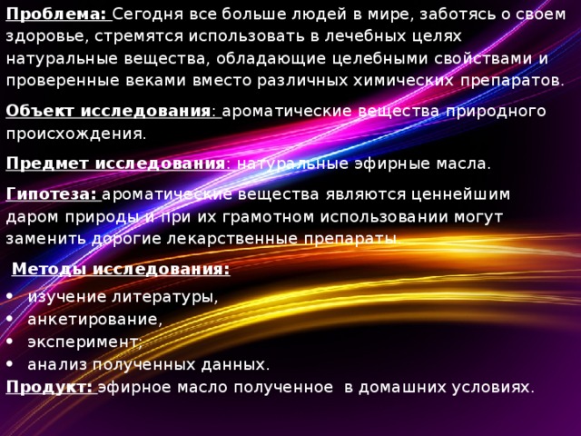 Проблема: Сегодня все больше людей в мире, заботясь о своем здоровье, стремятся использовать в лечебных целях натуральные вещества, обладающие целебными свойствами и проверенные веками вместо различных химических препаратов. Объект исследования : ароматические вещества природного происхождения. Предмет исследования : натуральные эфирные масла. Гипотеза:  ароматические вещества являются ценнейшим даром природы и при их грамотном использовании могут заменить дорогие лекарственные препараты.  Методы исследования: изучение литературы, анкетирование, эксперимент; анализ полученных данных. Продукт:  эфирное масло полученное в домашних условиях.  