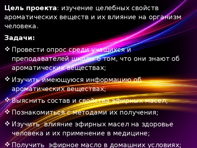 Цель проекта : изучение целебных свойств ароматических веществ и их влияние на организм человека. Задачи: Провести опрос среди учащихся и преподавателей школы о том, что они знают об ароматических веществах; Изучить имеющуюся информацию об ароматических веществах; Выяснить состав и свойства эфирных масел; Познакомиться с методами их получения; Изучить влияние эфирных масел на здоровье человека и их применение в медицине; Получить эфирное масло в домашних условиях;  