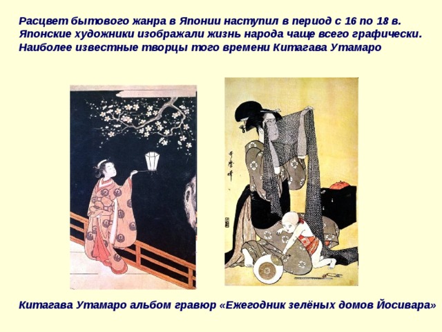 Расцвет бытового жанра в Японии наступил в период с 16 по 18 в. Японские художники изображали жизнь народа чаще всего графически. Наиболее известные творцы того времени Китагава Утамаро Китагава Утамаро альбом гравюр «Ежегодник зелёных домов Йосивара» 